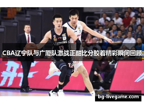 CBA辽宁队与广厦队激战正酣比分胶着精彩瞬间回顾