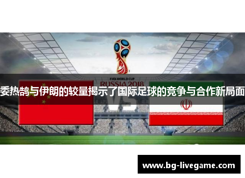 委热鹄与伊朗的较量揭示了国际足球的竞争与合作新局面